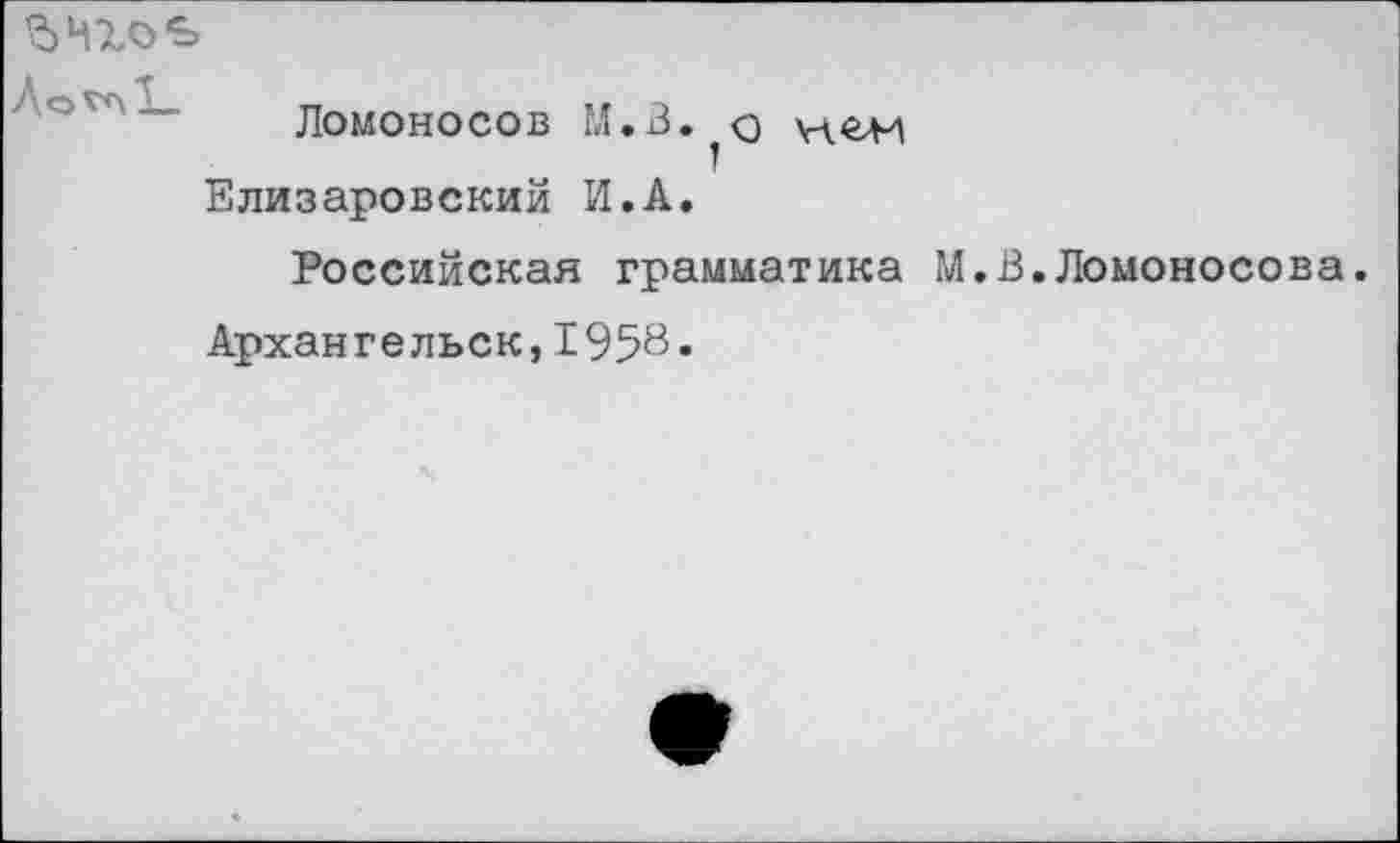 ﻿$Ч1о€>
Ломоносов М.В.^о \ч<г>и Елизаровский И.А.
Российская грамматика М
Архангельск,1958-
В.Ломоносова.